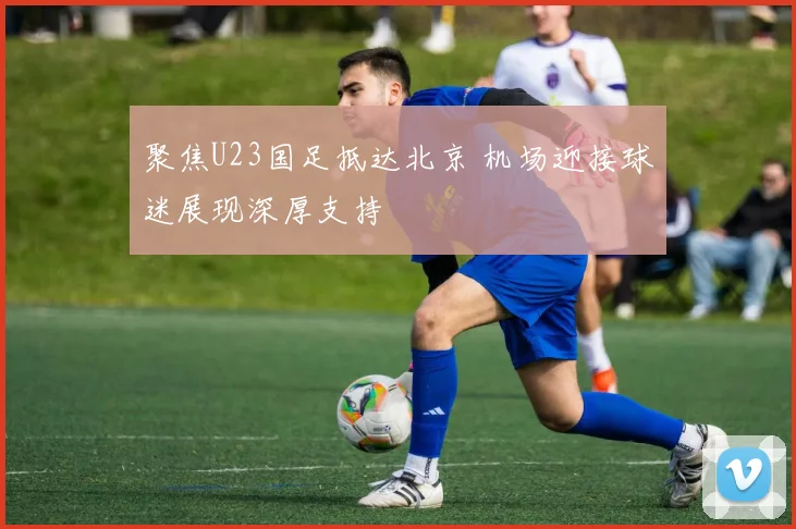 聚焦U23国足抵达北京 机场迎接球迷展现深厚支持